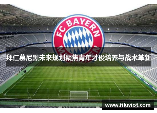 拜仁慕尼黑未来规划聚焦青年才俊培养与战术革新 拜仁慕尼黑未来规划聚焦青年才俊培养与战术革新