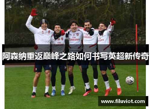 阿森纳重返巅峰之路如何书写英超新传奇 阿森纳重返巅峰之路如何书写英超新传奇