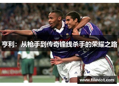 亨利：从枪手到传奇锋线杀手的荣耀之路
